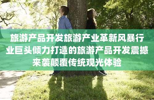 旅游产品开发旅游产业革新风暴行业巨头倾力打造的旅游产品开发震撼来袭颠覆传统观光体验