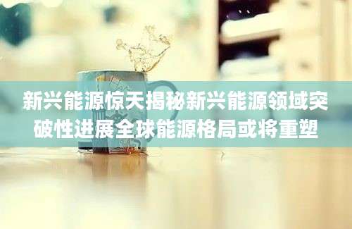 新兴能源惊天揭秘新兴能源领域突破性进展全球能源格局或将重塑