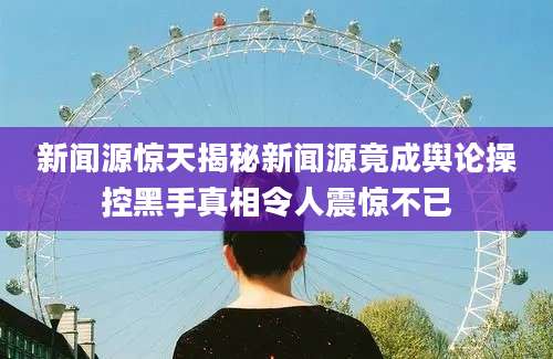 新闻源惊天揭秘新闻源竟成舆论操控黑手真相令人震惊不已