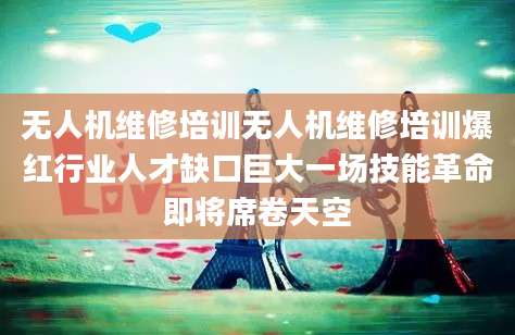 无人机维修培训无人机维修培训爆红行业人才缺口巨大一场技能革命即将席卷天空