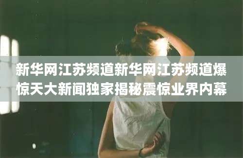 新华网江苏频道新华网江苏频道爆惊天大新闻独家揭秘震惊业界内幕