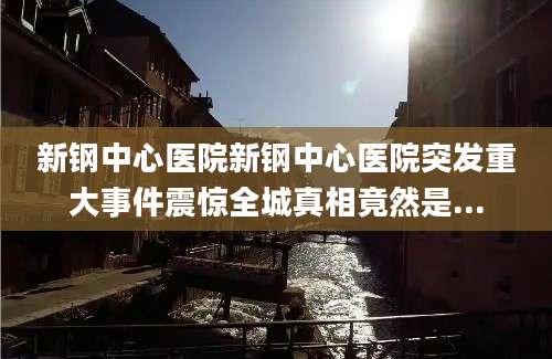 新钢中心医院新钢中心医院突发重大事件震惊全城真相竟然是...