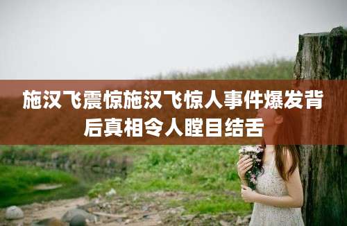 施汉飞震惊施汉飞惊人事件爆发背后真相令人瞠目结舌