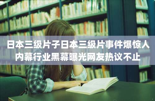 日本三级片子日本三级片事件爆惊人内幕行业黑幕曝光网友热议不止