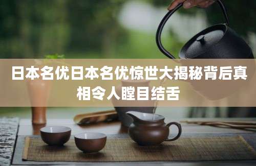 日本名优日本名优惊世大揭秘背后真相令人瞠目结舌