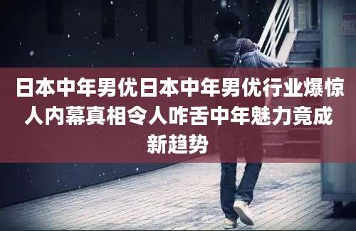 日本中年男优日本中年男优行业爆惊人内幕真相令人咋舌中年魅力竟成新趋势