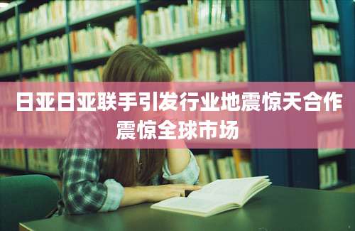 日亚日亚联手引发行业地震惊天合作震惊全球市场
