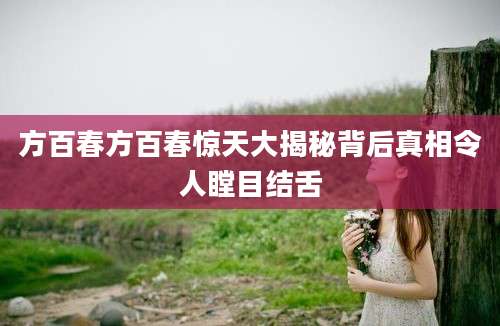 方百春方百春惊天大揭秘背后真相令人瞠目结舌