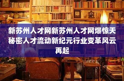 新苏州人才网新苏州人才网爆惊天秘密人才流动新纪元行业变革风云再起