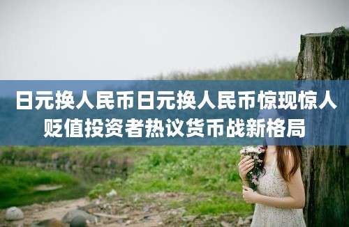 日元换人民币日元换人民币惊现惊人贬值投资者热议货币战新格局
