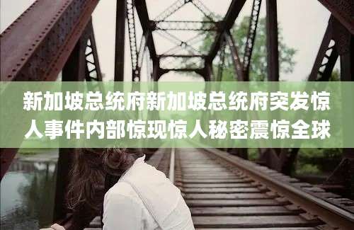 新加坡总统府新加坡总统府突发惊人事件内部惊现惊人秘密震惊全球