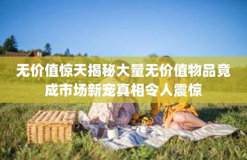 无价值惊天揭秘大量无价值物品竟成市场新宠真相令人震惊