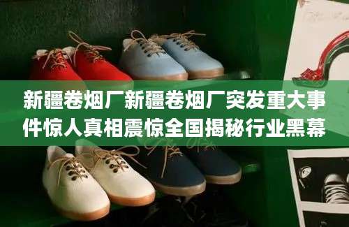 新疆卷烟厂新疆卷烟厂突发重大事件惊人真相震惊全国揭秘行业黑幕