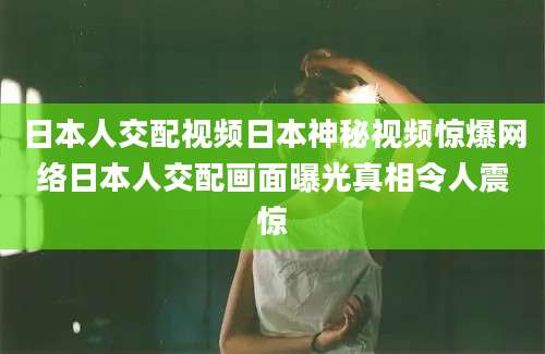 日本人交配视频日本神秘视频惊爆网络日本人交配画面曝光真相令人震惊