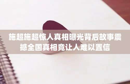 施超施超惊人真相曝光背后故事震撼全国真相竟让人难以置信