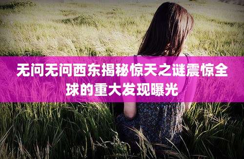 无问无问西东揭秘惊天之谜震惊全球的重大发现曝光