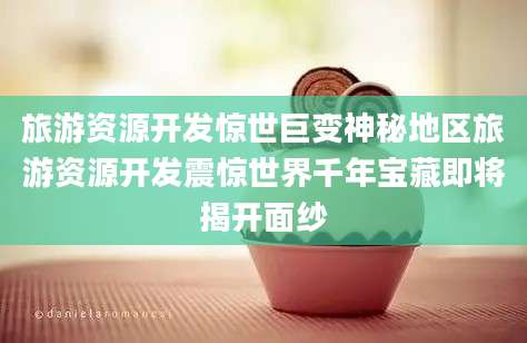 旅游资源开发惊世巨变神秘地区旅游资源开发震惊世界千年宝藏即将揭开面纱