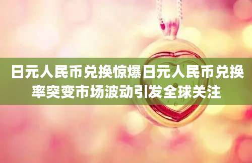 日元人民币兑换惊爆日元人民币兑换率突变市场波动引发全球关注