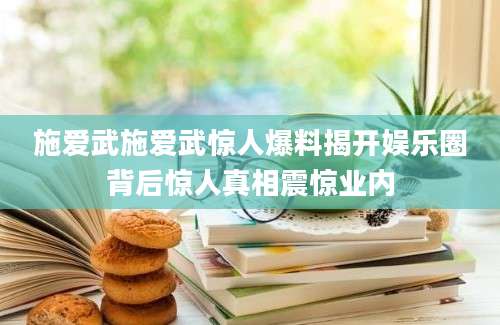 施爱武施爱武惊人爆料揭开娱乐圈背后惊人真相震惊业内