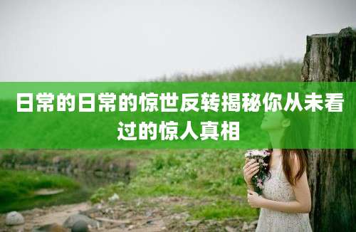 日常的日常的惊世反转揭秘你从未看过的惊人真相