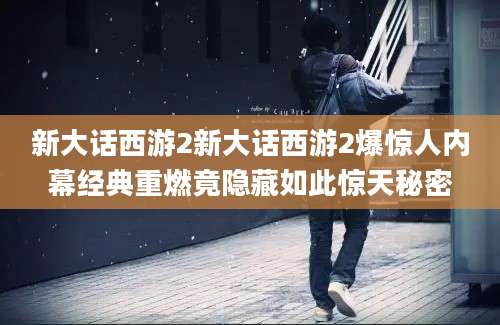 新大话西游2新大话西游2爆惊人内幕经典重燃竟隐藏如此惊天秘密