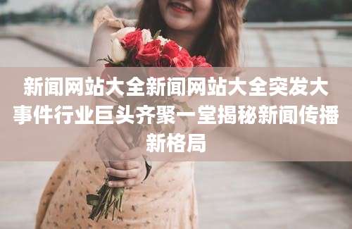 新闻网站大全新闻网站大全突发大事件行业巨头齐聚一堂揭秘新闻传播新格局