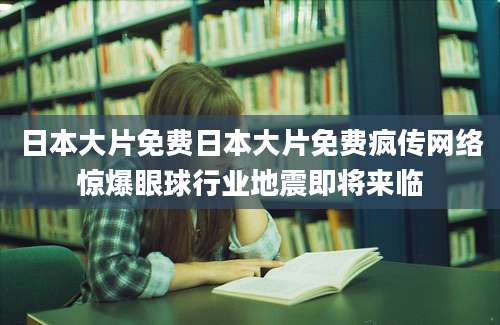 日本大片免费日本大片免费疯传网络惊爆眼球行业地震即将来临