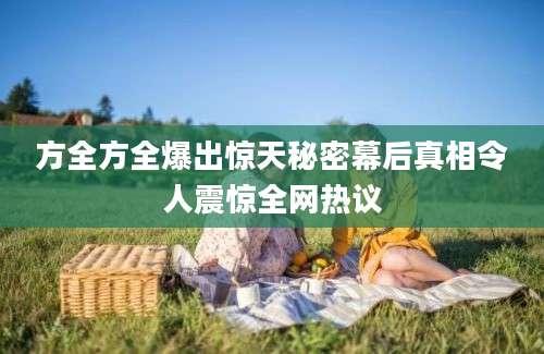 方全方全爆出惊天秘密幕后真相令人震惊全网热议