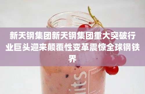 新天钢集团新天钢集团重大突破行业巨头迎来颠覆性变革震惊全球钢铁界