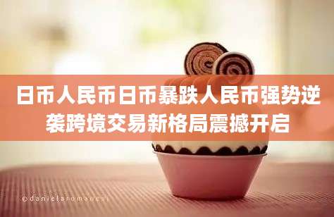 日币人民币日币暴跌人民币强势逆袭跨境交易新格局震撼开启