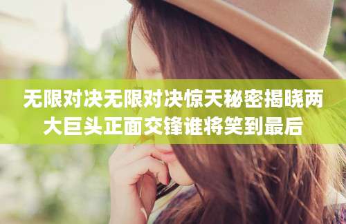 无限对决无限对决惊天秘密揭晓两大巨头正面交锋谁将笑到最后