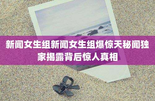 新闻女生组新闻女生组爆惊天秘闻独家揭露背后惊人真相