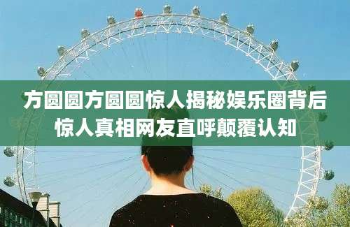 方圆圆方圆圆惊人揭秘娱乐圈背后惊人真相网友直呼颠覆认知