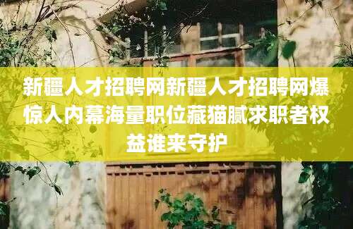新疆人才招聘网新疆人才招聘网爆惊人内幕海量职位藏猫腻求职者权益谁来守护