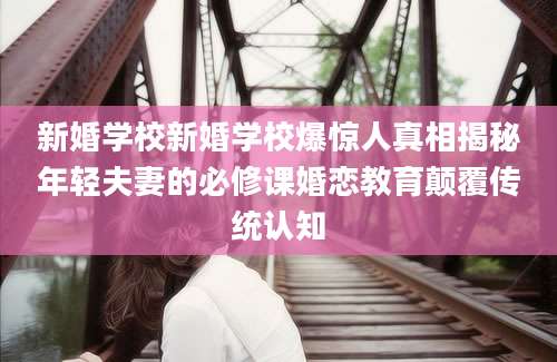 新婚学校新婚学校爆惊人真相揭秘年轻夫妻的必修课婚恋教育颠覆传统认知