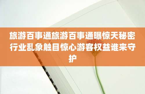 旅游百事通旅游百事通曝惊天秘密行业乱象触目惊心游客权益谁来守护