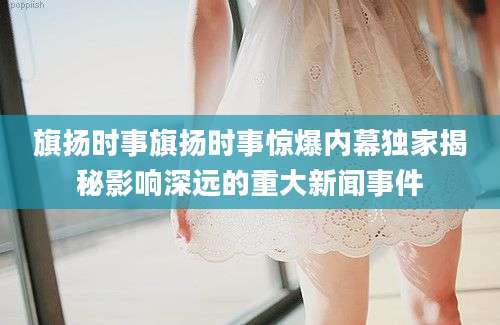 旗扬时事旗扬时事惊爆内幕独家揭秘影响深远的重大新闻事件