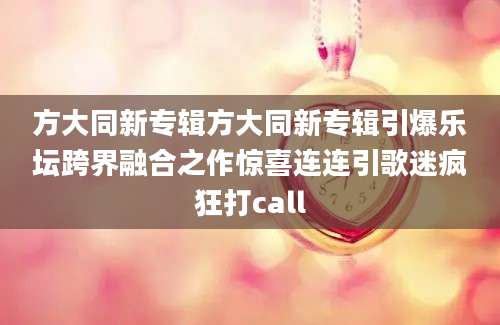 方大同新专辑方大同新专辑引爆乐坛跨界融合之作惊喜连连引歌迷疯狂打call