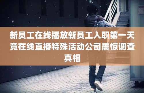 新员工在线播放新员工入职第一天竟在线直播特殊活动公司震惊调查真相