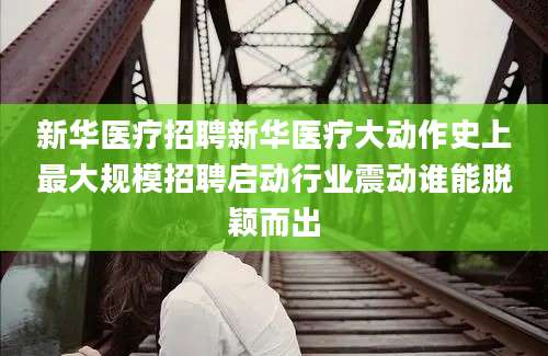 新华医疗招聘新华医疗大动作史上最大规模招聘启动行业震动谁能脱颖而出