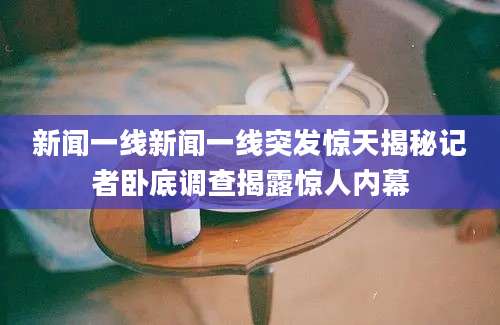 新闻一线新闻一线突发惊天揭秘记者卧底调查揭露惊人内幕