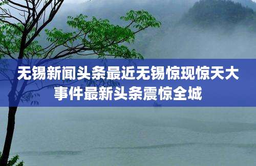 无锡新闻头条最近无锡惊现惊天大事件最新头条震惊全城