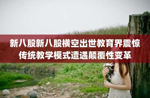 新八股新八股横空出世教育界震惊传统教学模式遭遇颠覆性变革