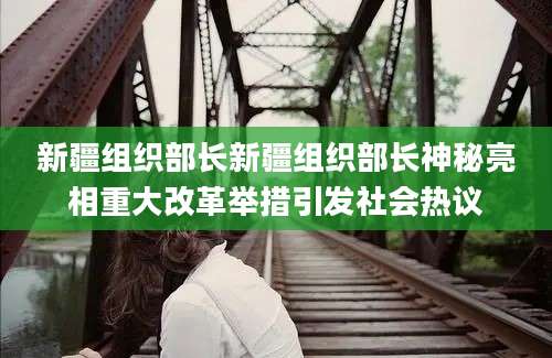 新疆组织部长新疆组织部长神秘亮相重大改革举措引发社会热议