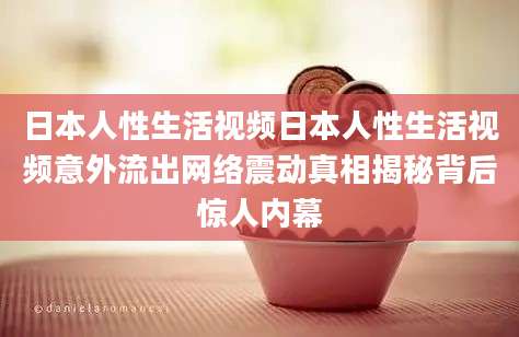 日本人性生活视频日本人性生活视频意外流出网络震动真相揭秘背后惊人内幕