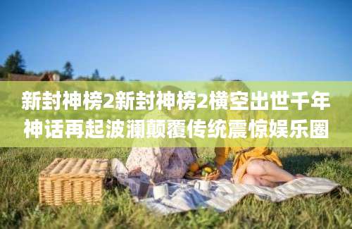 新封神榜2新封神榜2横空出世千年神话再起波澜颠覆传统震惊娱乐圈