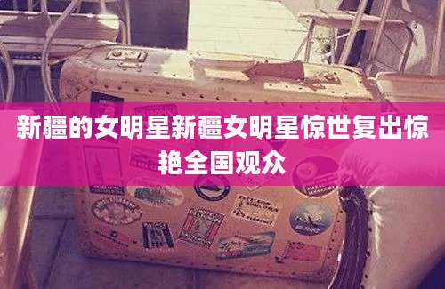 新疆的女明星新疆女明星惊世复出惊艳全国观众