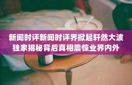 新闻时评新闻时评界掀起轩然大波独家揭秘背后真相震惊业界内外