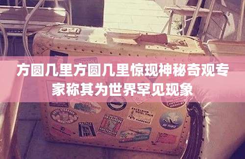 方圆几里方圆几里惊现神秘奇观专家称其为世界罕见现象