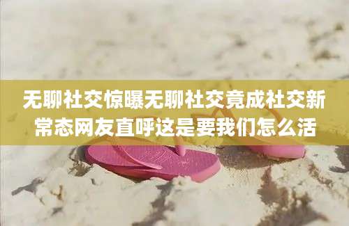无聊社交惊曝无聊社交竟成社交新常态网友直呼这是要我们怎么活